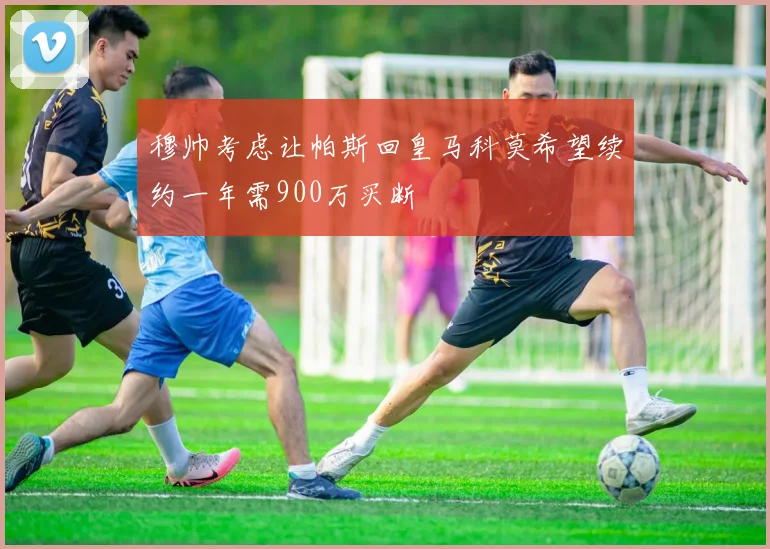 穆帅考虑让帕斯回皇马科莫希望续约一年需900万买断