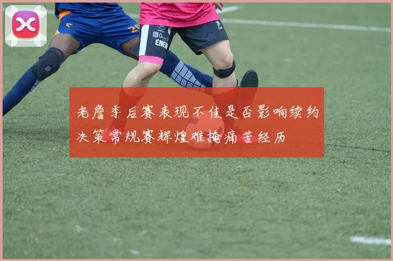 老詹季后赛表现不佳是否影响续约决策常规赛辉煌难掩痛苦经历