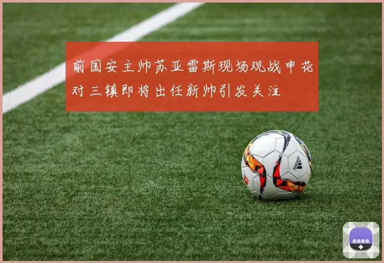 前国安主帅苏亚雷斯现场观战申花对三镇即将出任新帅引发关注