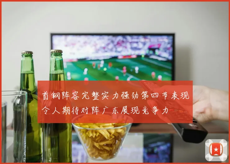首钢阵容完整实力强劲第四节表现令人期待对阵广东展现竞争力