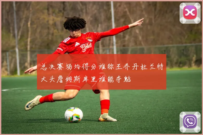 总决赛场均得分谁称王乔丹杜兰特大头詹姆斯库里谁能夺魁