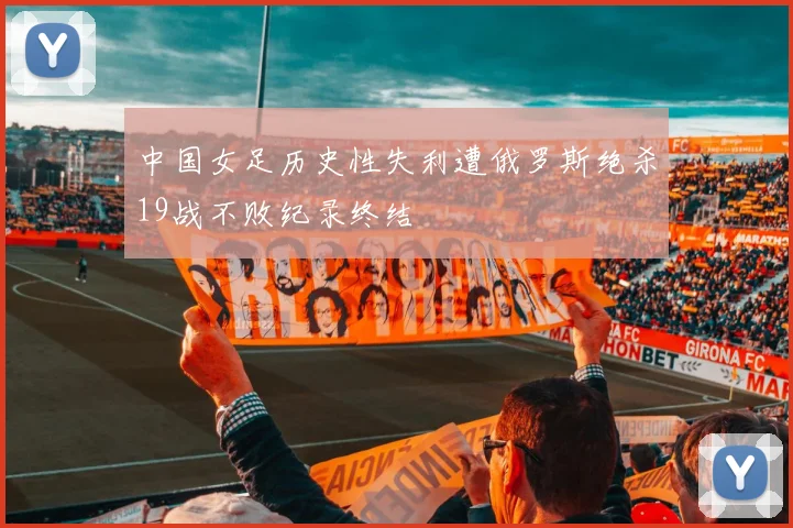 中国女足历史性失利遭俄罗斯绝杀19战不败纪录终结