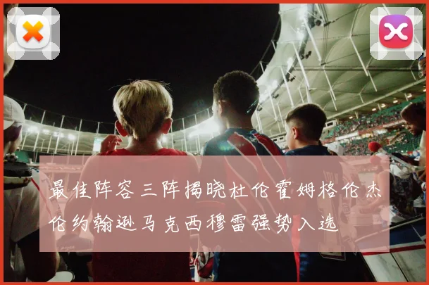 最佳阵容三阵揭晓杜伦霍姆格伦杰伦约翰逊马克西穆雷强势入选