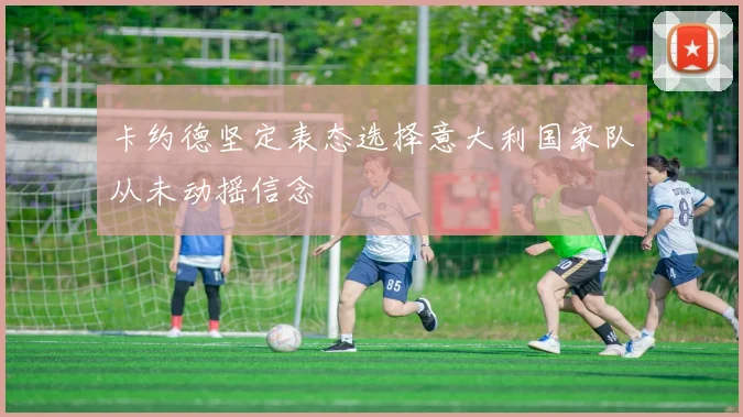 卡约德坚定表态选择意大利国家队从未动摇信念