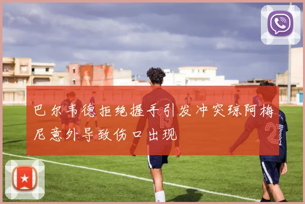巴尔韦德拒绝握手引发冲突琼阿梅尼意外导致伤口出现