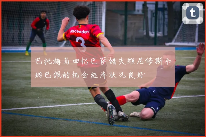 巴托梅乌回忆巴萨错失维尼修斯和姆巴佩的机会经济状况良好