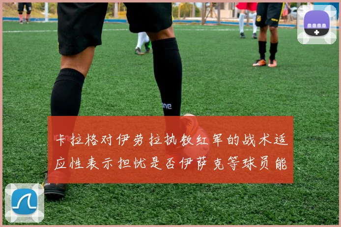 卡拉格对伊劳拉执教红军的战术适应性表示担忧是否伊萨克等球员能融入
