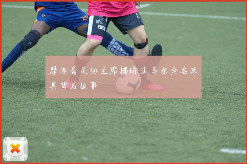 摩洛哥足协主席揭晓亚马尔全名及其背后故事