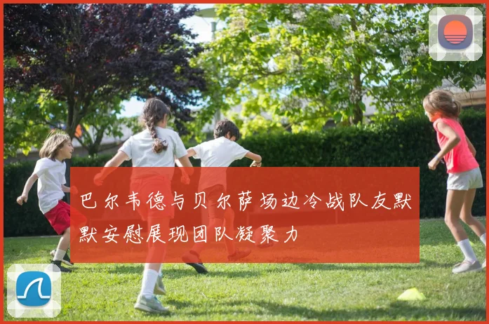 巴尔韦德与贝尔萨场边冷战队友默默安慰展现团队凝聚力