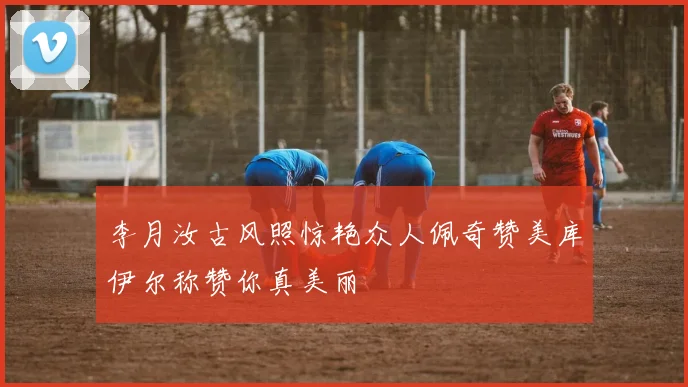 李月汝古风照惊艳众人佩奇赞美库伊尔称赞你真美丽