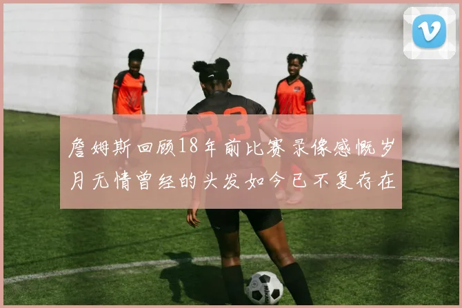 詹姆斯回顾18年前比赛录像感慨岁月无情曾经的头发如今已不复存在
