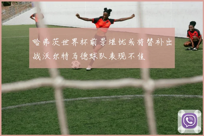 哈弗茨世界杯前景堪忧或将替补出战沃尔特马德球队表现不佳